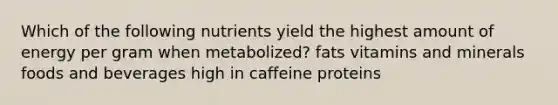 Which of the following nutrients yield the highest amount of energy per gram when metabolized? fats vitamins and minerals foods and beverages high in caffeine proteins