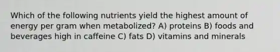 Which of the following nutrients yield the highest amount of energy per gram when metabolized? A) proteins B) foods and beverages high in caffeine C) fats D) vitamins and minerals