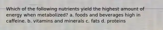 Which of the following nutrients yield the highest amount of energy when metabolized? a. foods and beverages high in caffeine. b. vitamins and minerals c. fats d. proteins