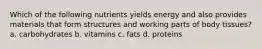 Which of the following nutrients yields energy and also provides materials that form structures and working parts of body tissues? a. carbohydrates b. vitamins c. fats d. proteins