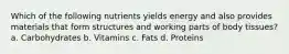 Which of the following nutrients yields energy and also provides materials that form structures and working parts of body tissues? a. Carbohydrates b. Vitamins c. Fats d. Proteins