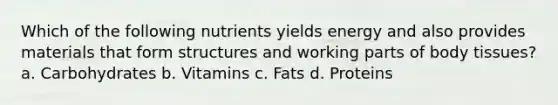 Which of the following nutrients yields energy and also provides materials that form structures and working parts of body tissues? a. Carbohydrates b. Vitamins c. Fats d. Proteins