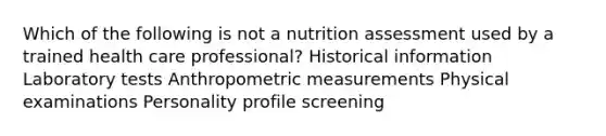 Which of the following is not a nutrition assessment used by a trained health care professional? Historical information Laboratory tests Anthropometric measurements Physical examinations Personality profile screening