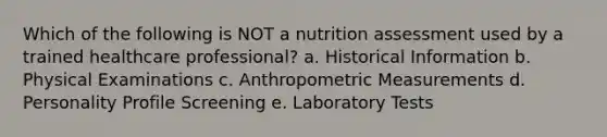 Which of the following is NOT a nutrition assessment used by a trained healthcare professional? a. Historical Information b. Physical Examinations c. Anthropometric Measurements d. Personality Profile Screening e. Laboratory Tests