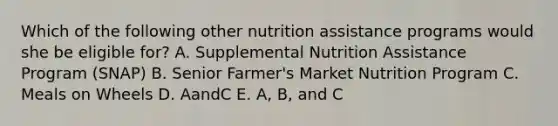 Which of the following other nutrition assistance programs would she be eligible for? A. Supplemental Nutrition Assistance Program (SNAP) B. Senior Farmer's Market Nutrition Program C. Meals on Wheels D. AandC E. A, B, and C