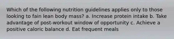 Which of the following nutrition guidelines applies only to those looking to fain lean body mass? a. Increase protein intake b. Take advantage of post-workout window of opportunity c. Achieve a positive caloric balance d. Eat frequent meals