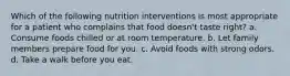 Which of the following nutrition interventions is most appropriate for a patient who complains that food doesn't taste right? a. Consume foods chilled or at room temperature. b. Let family members prepare food for you. c. Avoid foods with strong odors. d. Take a walk before you eat.