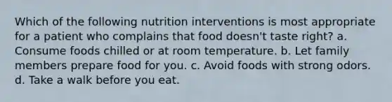 Which of the following nutrition interventions is most appropriate for a patient who complains that food doesn't taste right? a. Consume foods chilled or at room temperature. b. Let family members prepare food for you. c. Avoid foods with strong odors. d. Take a walk before you eat.