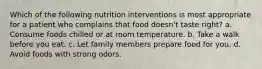 Which of the following nutrition interventions is most appropriate for a patient who complains that food doesn't taste right? a. Consume foods chilled or at room temperature. b. Take a walk before you eat. c. Let family members prepare food for you. d. Avoid foods with strong odors.