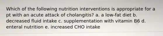 Which of the following nutrition interventions is appropriate for a pt with an acute attack of cholangitis? a. a low-fat diet b. decreased fluid intake c. supplementation with vitamin B6 d. enteral nutrition e. increased CHO intake