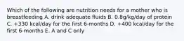 Which of the following are nutrition needs for a mother who is breastfeeding A. drink adequate fluids B. 0.8g/kg/day of protein C. +330 kcal/day for the first 6-months D. +400 kcal/day for the first 6-months E. A and C only