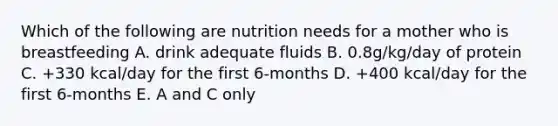 Which of the following are nutrition needs for a mother who is breastfeeding A. drink adequate fluids B. 0.8g/kg/day of protein C. +330 kcal/day for the first 6-months D. +400 kcal/day for the first 6-months E. A and C only