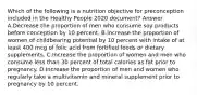 Which of the following is a nutrition objective for preconception included in the Healthy People 2020 document? Answer A.Decrease the proportion of men who consume soy products before conception by 10 percent. B.Increase the proportion of women of childbearing potential by 10 percent with intake of at least 400 mcg of folic acid from fortified foods or dietary supplements. C.Increase the proportion of women and men who consume less than 30 percent of total calories as fat prior to pregnancy. D.Increase the proportion of men and women who regularly take a multivitamin and mineral supplement prior to pregnancy by 10 percent.