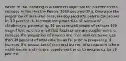 Which of the following is a nutrition objective for preconception included in the Healthy People 2020 document? a. Decrease the proportion of men who consume soy products before conception by 10 percent. b. Increase the proportion of women of childbearing potential by 10 percent with intake of at least 400 mcg of folic acid from fortified foods or dietary supplements. c. Increase the proportion of women and men who consume less than 30 percent of total calories as fat prior to pregnancy. d. Increase the proportion of men and women who regularly take a multivitamin and mineral supplement prior to pregnancy by 10 percent.