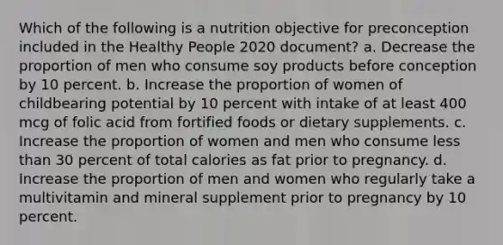 Which of the following is a nutrition objective for preconception included in the Healthy People 2020 document? a. Decrease the proportion of men who consume soy products before conception by 10 percent. b. Increase the proportion of women of childbearing potential by 10 percent with intake of at least 400 mcg of folic acid from fortified foods or dietary supplements. c. Increase the proportion of women and men who consume less than 30 percent of total calories as fat prior to pregnancy. d. Increase the proportion of men and women who regularly take a multivitamin and mineral supplement prior to pregnancy by 10 percent.