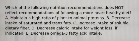 Which of the following nutrition recommendations does NOT reflect recommendations of following a more heart healthy diet? A. Maintain a high ratio of plant to animal proteins. B. Decrease intake of saturated and trans fats. C. Increase intake of soluble dietary fiber. D. Decrease caloric intake for weight loss, if indicated. E. Decrease omega-3 fatty acid intake.