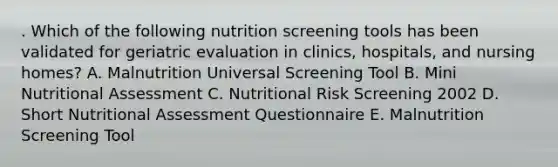 . Which of the following nutrition screening tools has been validated for geriatric evaluation in clinics, hospitals, and nursing homes? A. Malnutrition Universal Screening Tool B. Mini Nutritional Assessment C. Nutritional Risk Screening 2002 D. Short Nutritional Assessment Questionnaire E. Malnutrition Screening Tool