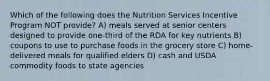 Which of the following does the Nutrition Services Incentive Program NOT provide? A) meals served at senior centers designed to provide one-third of the RDA for key nutrients B) coupons to use to purchase foods in the grocery store C) home-delivered meals for qualified elders D) cash and USDA commodity foods to state agencies