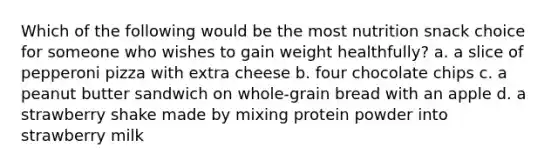 Which of the following would be the most nutrition snack choice for someone who wishes to gain weight healthfully? a. a slice of pepperoni pizza with extra cheese b. four chocolate chips c. a peanut butter sandwich on whole-grain bread with an apple d. a strawberry shake made by mixing protein powder into strawberry milk