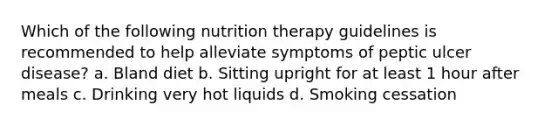 Which of the following nutrition therapy guidelines is recommended to help alleviate symptoms of peptic ulcer disease? a. Bland diet b. Sitting upright for at least 1 hour after meals c. Drinking very hot liquids d. Smoking cessation