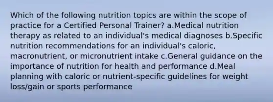 Which of the following nutrition topics are within the scope of practice for a Certified Personal Trainer? a.Medical nutrition therapy as related to an individual's medical diagnoses b.Specific nutrition recommendations for an individual's caloric, macronutrient, or micronutrient intake c.General guidance on the importance of nutrition for health and performance d.Meal planning with caloric or nutrient-specific guidelines for weight loss/gain or sports performance