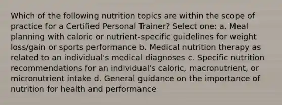 Which of the following nutrition topics are within the scope of practice for a Certified Personal Trainer? Select one: a. Meal planning with caloric or nutrient-specific guidelines for weight loss/gain or sports performance b. Medical nutrition therapy as related to an individual's medical diagnoses c. Specific nutrition recommendations for an individual's caloric, macronutrient, or micronutrient intake d. General guidance on the importance of nutrition for health and performance