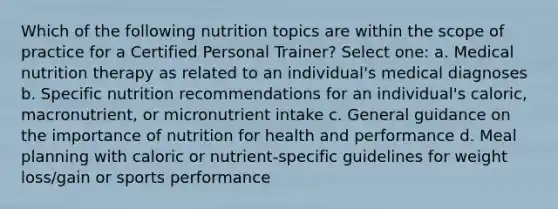 Which of the following nutrition topics are within the scope of practice for a Certified Personal Trainer? Select one: a. Medical nutrition therapy as related to an individual's medical diagnoses b. Specific nutrition recommendations for an individual's caloric, macronutrient, or micronutrient intake c. General guidance on the importance of nutrition for health and performance d. Meal planning with caloric or nutrient-specific guidelines for weight loss/gain or sports performance