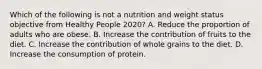 Which of the following is not a nutrition and weight status objective from Healthy People 2020? A. Reduce the proportion of adults who are obese. B. Increase the contribution of fruits to the diet. C. Increase the contribution of whole grains to the diet. D. Increase the consumption of protein.