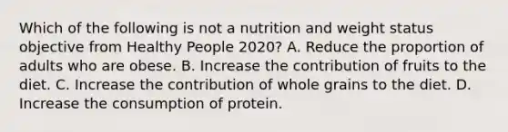 Which of the following is not a nutrition and weight status objective from Healthy People 2020? A. Reduce the proportion of adults who are obese. B. Increase the contribution of fruits to the diet. C. Increase the contribution of whole grains to the diet. D. Increase the consumption of protein.