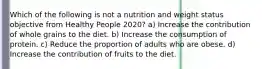 Which of the following is not a nutrition and weight status objective from Healthy People 2020? a) Increase the contribution of whole grains to the diet. b) Increase the consumption of protein. c) Reduce the proportion of adults who are obese. d) Increase the contribution of fruits to the diet.