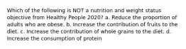 Which of the following is NOT a nutrition and weight status objective from Healthy People 2020? a. Reduce the proportion of adults who are obese. b. Increase the contribution of fruits to the diet. c. Increase the contribution of whole grains to the diet. d. Increase the consumption of protein