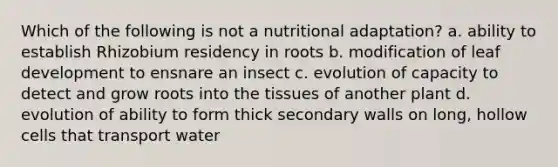 Which of the following is not a nutritional adaptation? a. ability to establish Rhizobium residency in roots b. modification of leaf development to ensnare an insect c. evolution of capacity to detect and grow roots into the tissues of another plant d. evolution of ability to form thick secondary walls on long, hollow cells that transport water