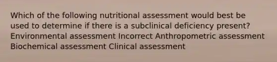 Which of the following nutritional assessment would best be used to determine if there is a subclinical deficiency present? Environmental assessment Incorrect Anthropometric assessment Biochemical assessment Clinical assessment