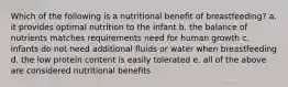 Which of the following is a nutritional benefit of breastfeeding? a. it provides optimal nutrition to the infant b. the balance of nutrients matches requirements need for human growth c. infants do not need additional fluids or water when breastfeeding d. the low protein content is easily tolerated e. all of the above are considered nutritional benefits