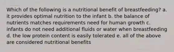 Which of the following is a nutritional benefit of breastfeeding? a. it provides optimal nutrition to the infant b. the balance of nutrients matches requirements need for human growth c. infants do not need additional fluids or water when breastfeeding d. the low protein content is easily tolerated e. all of the above are considered nutritional benefits