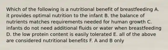 Which of the following is a nutritional benefit of breastfeeding A. it provides optimal nutrition to the infant B. the balance of nutrients matches requirements needed for human growth C. infants do not need additional fluids or water when breastfeeding D. the low protein content is easily tolerated E. all of the above are considered nutritional benefits F. A and B only