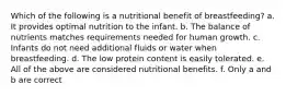 Which of the following is a nutritional benefit of breastfeeding? a. It provides optimal nutrition to the infant. b. The balance of nutrients matches requirements needed for human growth. c. Infants do not need additional fluids or water when breastfeeding. d. The low protein content is easily tolerated. e. All of the above are considered nutritional benefits. f. Only a and b are correct