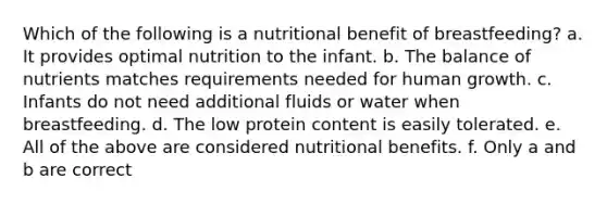 Which of the following is a nutritional benefit of breastfeeding? a. It provides optimal nutrition to the infant. b. The balance of nutrients matches requirements needed for human growth. c. Infants do not need additional fluids or water when breastfeeding. d. The low protein content is easily tolerated. e. All of the above are considered nutritional benefits. f. Only a and b are correct