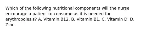 Which of the following nutritional components will the nurse encourage a patient to consume as it is needed for erythropoiesis? A. Vitamin B12. B. Vitamin B1. C. Vitamin D. D. Zinc.