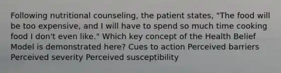 Following nutritional counseling, the patient states, "The food will be too expensive, and I will have to spend so much time cooking food I don't even like." Which key concept of the Health Belief Model is demonstrated here? Cues to action Perceived barriers Perceived severity Perceived susceptibility