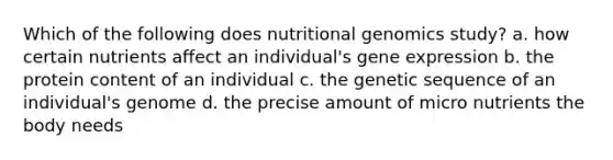 Which of the following does nutritional genomics study? a. how certain nutrients affect an individual's gene expression b. the protein content of an individual c. the genetic sequence of an individual's genome d. the precise amount of micro nutrients the body needs