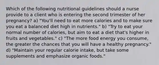 Which of the following nutritional guidelines should a nurse provide to a client who is entering the second trimester of her pregnancy? a) "You'll need to eat more calories and to make sure you eat a balanced diet high in nutrients." b) "Try to eat your normal number of calories, but aim to eat a diet that's higher in fruits and vegetables." c) "The more food energy you consume, the greater the chances that you will have a healthy pregnancy." d) "Maintain your regular calorie intake, but take some supplements and emphasize organic foods."