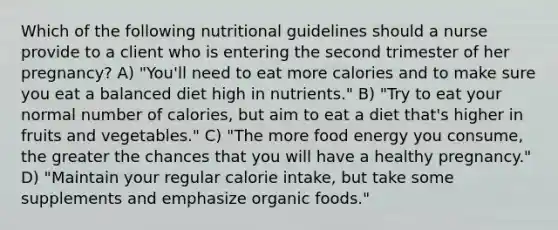 Which of the following nutritional guidelines should a nurse provide to a client who is entering the second trimester of her pregnancy? A) "You'll need to eat more calories and to make sure you eat a balanced diet high in nutrients." B) "Try to eat your normal number of calories, but aim to eat a diet that's higher in fruits and vegetables." C) "The more food energy you consume, the greater the chances that you will have a healthy pregnancy." D) "Maintain your regular calorie intake, but take some supplements and emphasize organic foods."