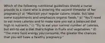 Which of the following nutritional guidelines should a nurse provide to a client who is entering the second trimester of her pregnancy? a) "Maintain your regular calorie intake, but take some supplements and emphasize organic foods." b) "You'll need to eat more calories and to make sure you eat a balanced diet high in nutrients." c) "Try to eat your normal number of calories, but aim to eat a diet that's higher in fruits and vegetables." d) "The more food energy you consume, the greater the chances that you will have a healthy pregnancy."