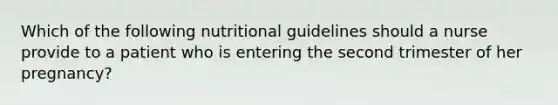 Which of the following nutritional guidelines should a nurse provide to a patient who is entering the second trimester of her pregnancy?