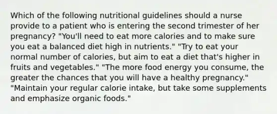 Which of the following nutritional guidelines should a nurse provide to a patient who is entering the second trimester of her pregnancy? "You'll need to eat more calories and to make sure you eat a balanced diet high in nutrients." "Try to eat your normal number of calories, but aim to eat a diet that's higher in fruits and vegetables." "The more food energy you consume, the greater the chances that you will have a healthy pregnancy." "Maintain your regular calorie intake, but take some supplements and emphasize organic foods."