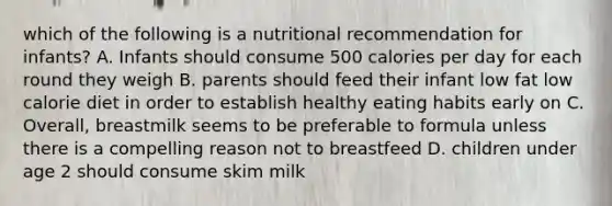 which of the following is a nutritional recommendation for infants? A. Infants should consume 500 calories per day for each round they weigh B. parents should feed their infant low fat low calorie diet in order to establish healthy eating habits early on C. Overall, breastmilk seems to be preferable to formula unless there is a compelling reason not to breastfeed D. children under age 2 should consume skim milk