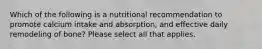 Which of the following is a nutritional recommendation to promote calcium intake and absorption, and effective daily remodeling of bone? Please select all that applies.