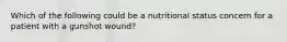 Which of the following could be a nutritional status concern for a patient with a gunshot wound?