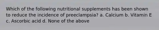 Which of the following nutritional supplements has been shown to reduce the incidence of preeclampsia? a. Calcium b. Vitamin E c. Ascorbic acid d. None of the above